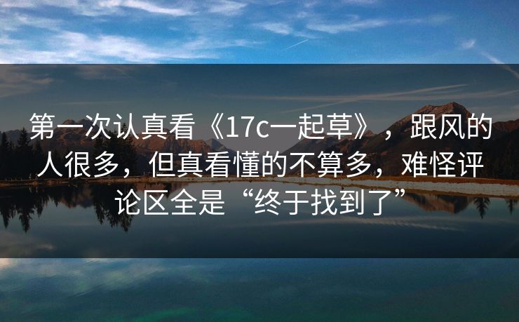 第一次认真看《17c一起草》，跟风的人很多，但真看懂的不算多，难怪评论区全是“终于找到了”