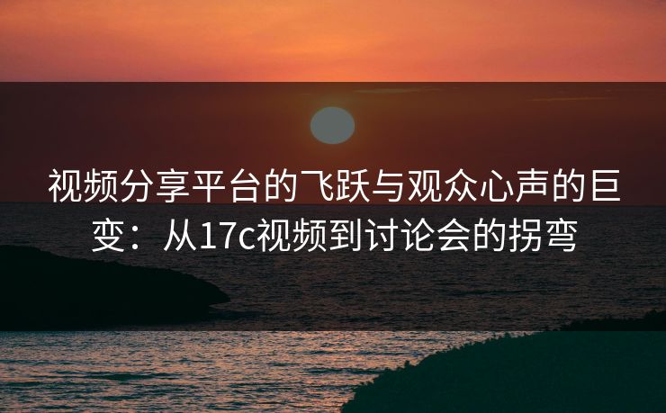视频分享平台的飞跃与观众心声的巨变：从17c视频到讨论会的拐弯