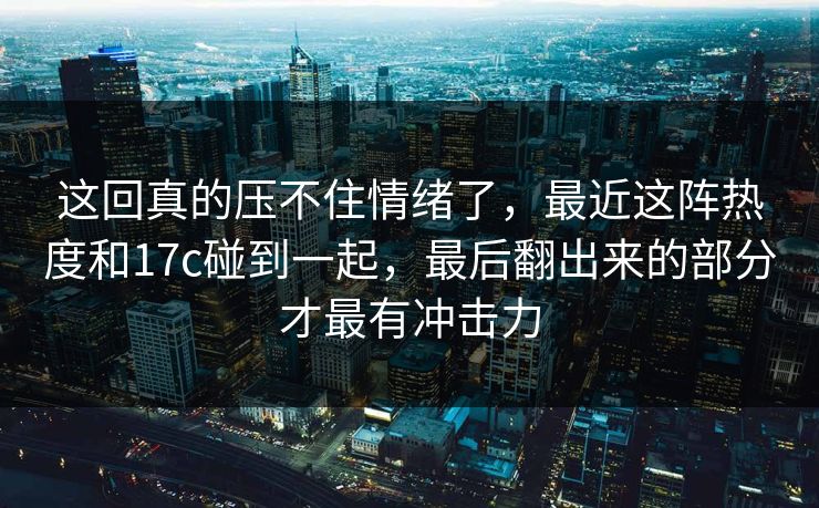 这回真的压不住情绪了，最近这阵热度和17c碰到一起，最后翻出来的部分才最有冲击力