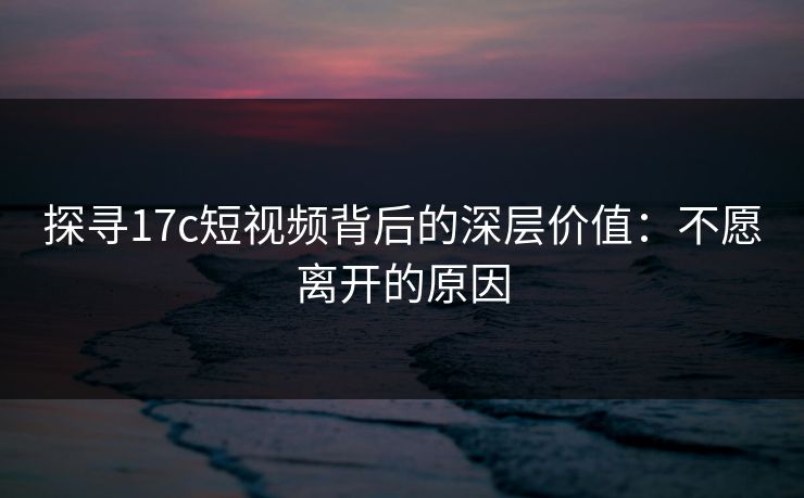 探寻17c短视频背后的深层价值：不愿离开的原因