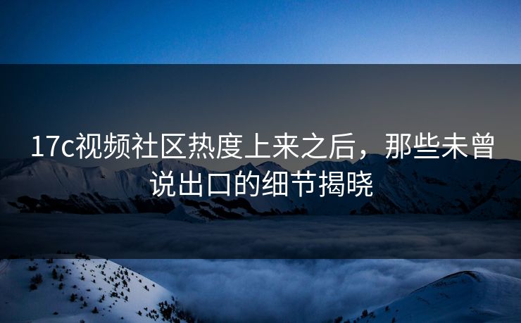 17c视频社区热度上来之后，那些未曾说出口的细节揭晓