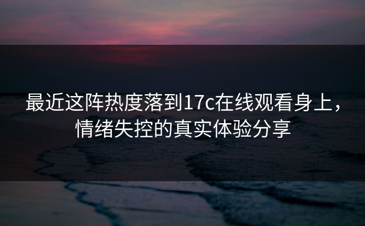 最近这阵热度落到17c在线观看身上，情绪失控的真实体验分享