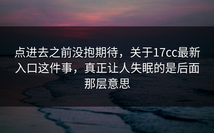 点进去之前没抱期待，关于17cc最新入口这件事，真正让人失眠的是后面那层意思