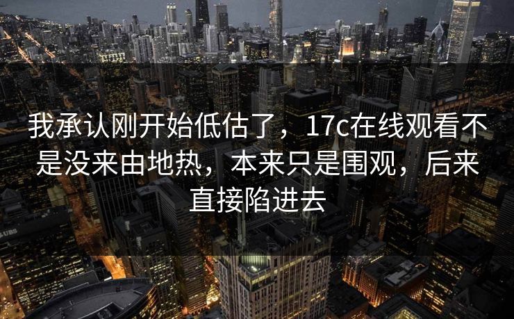 我承认刚开始低估了，17c在线观看不是没来由地热，本来只是围观，后来直接陷进去