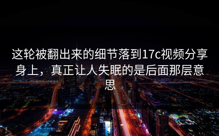 这轮被翻出来的细节落到17c视频分享身上，真正让人失眠的是后面那层意思